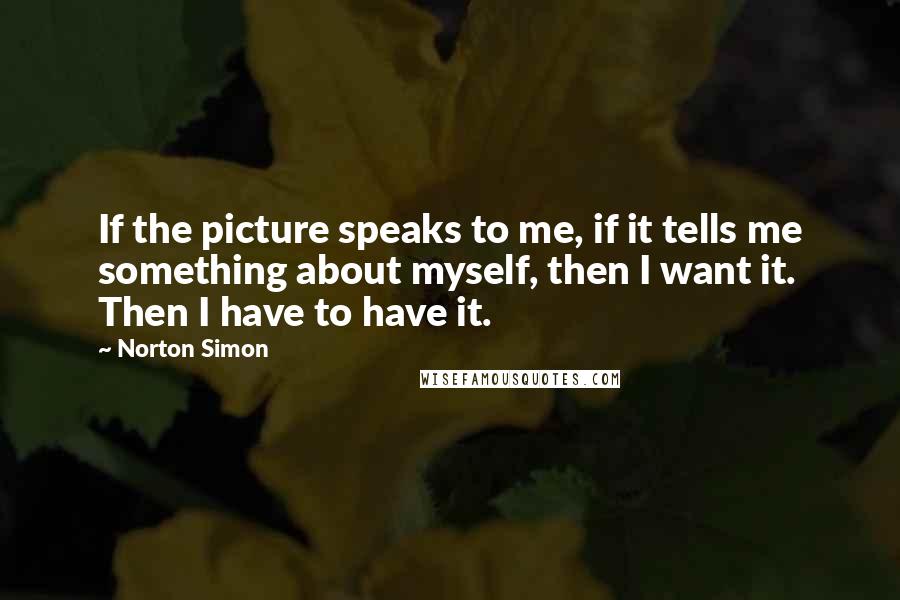 Norton Simon Quotes: If the picture speaks to me, if it tells me something about myself, then I want it. Then I have to have it.