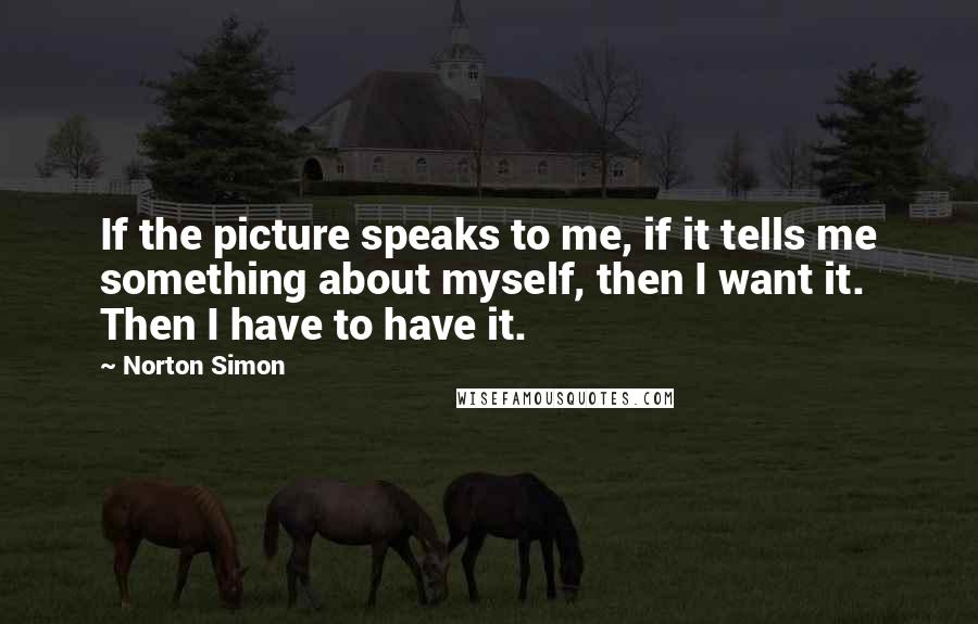 Norton Simon Quotes: If the picture speaks to me, if it tells me something about myself, then I want it. Then I have to have it.