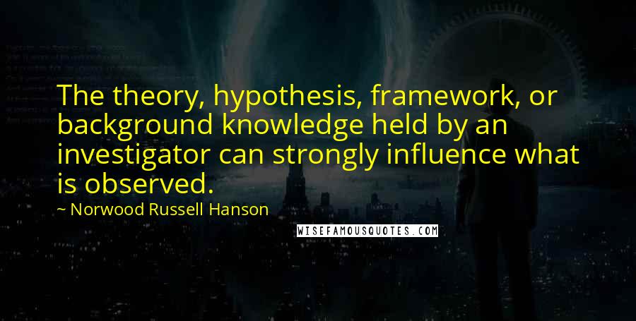 Norwood Russell Hanson Quotes: The theory, hypothesis, framework, or background knowledge held by an investigator can strongly influence what is observed.