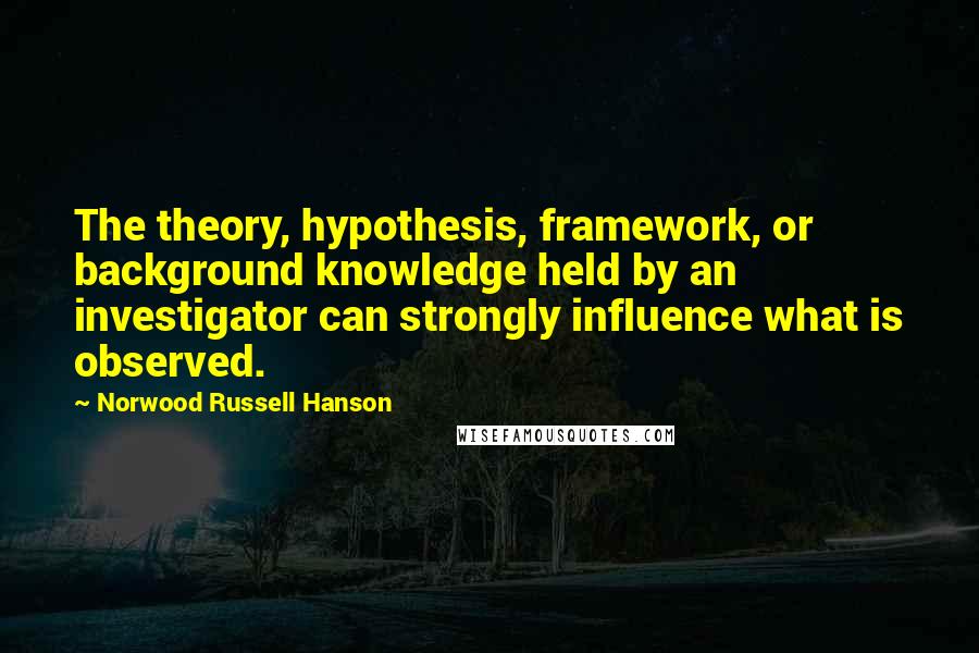 Norwood Russell Hanson Quotes: The theory, hypothesis, framework, or background knowledge held by an investigator can strongly influence what is observed.