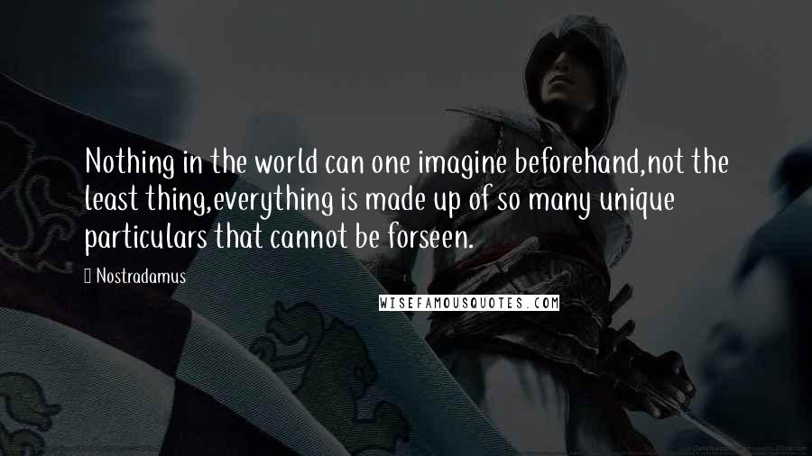 Nostradamus Quotes: Nothing in the world can one imagine beforehand,not the least thing,everything is made up of so many unique particulars that cannot be forseen.