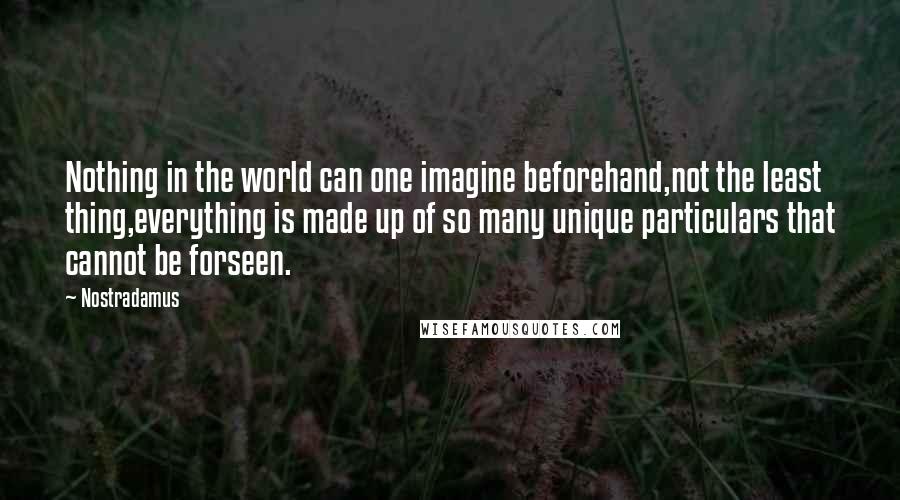 Nostradamus Quotes: Nothing in the world can one imagine beforehand,not the least thing,everything is made up of so many unique particulars that cannot be forseen.