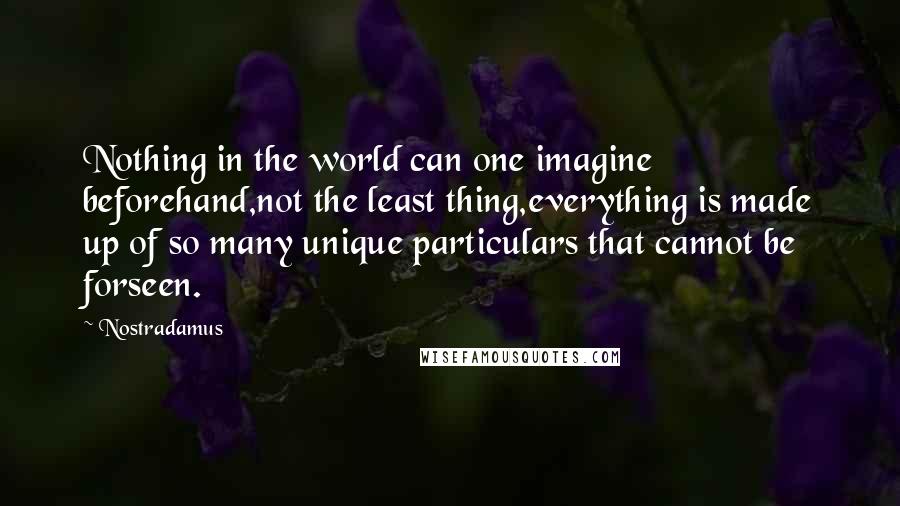 Nostradamus Quotes: Nothing in the world can one imagine beforehand,not the least thing,everything is made up of so many unique particulars that cannot be forseen.