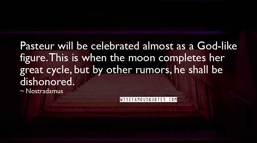 Nostradamus Quotes: Pasteur will be celebrated almost as a God-like figure. This is when the moon completes her great cycle, but by other rumors, he shall be dishonored.