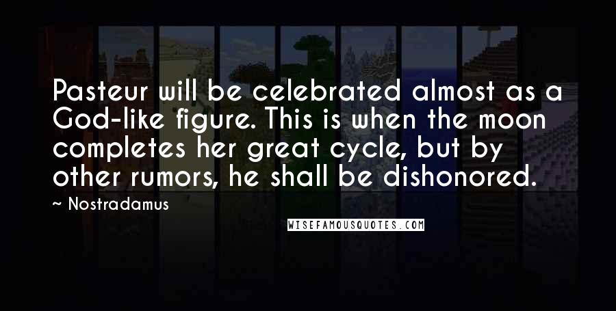 Nostradamus Quotes: Pasteur will be celebrated almost as a God-like figure. This is when the moon completes her great cycle, but by other rumors, he shall be dishonored.