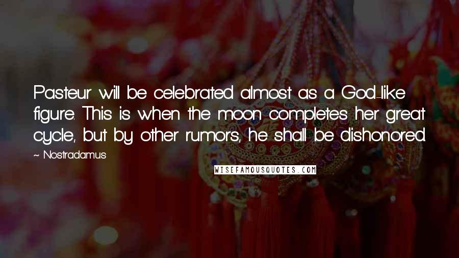 Nostradamus Quotes: Pasteur will be celebrated almost as a God-like figure. This is when the moon completes her great cycle, but by other rumors, he shall be dishonored.