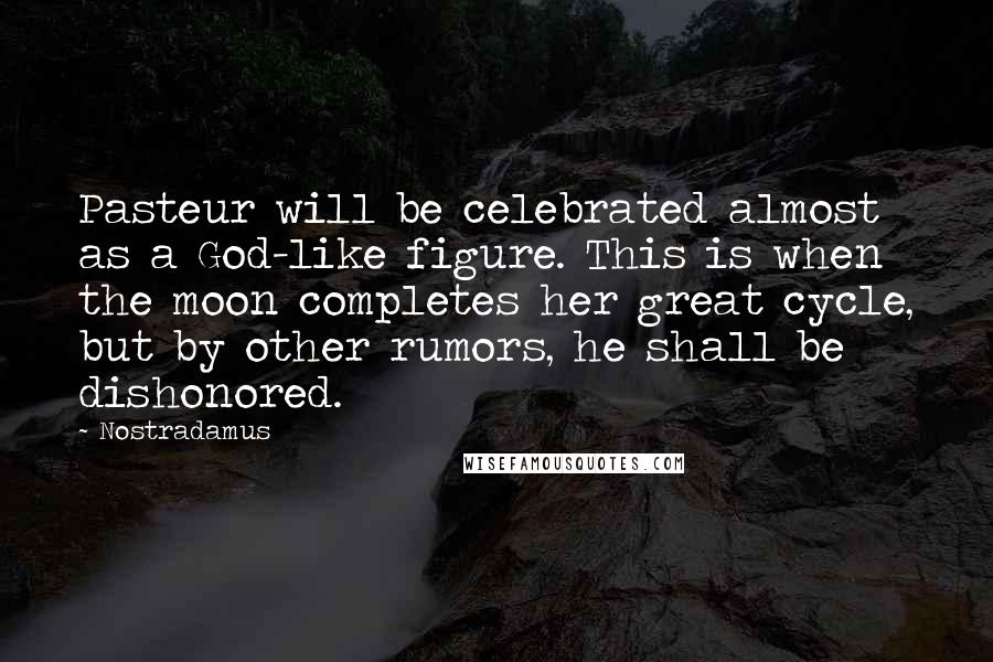 Nostradamus Quotes: Pasteur will be celebrated almost as a God-like figure. This is when the moon completes her great cycle, but by other rumors, he shall be dishonored.