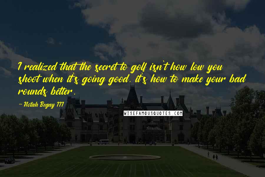 Notah Begay III Quotes: I realized that the secret to golf isn't how low you shoot when it's going good, it's how to make your bad rounds better.