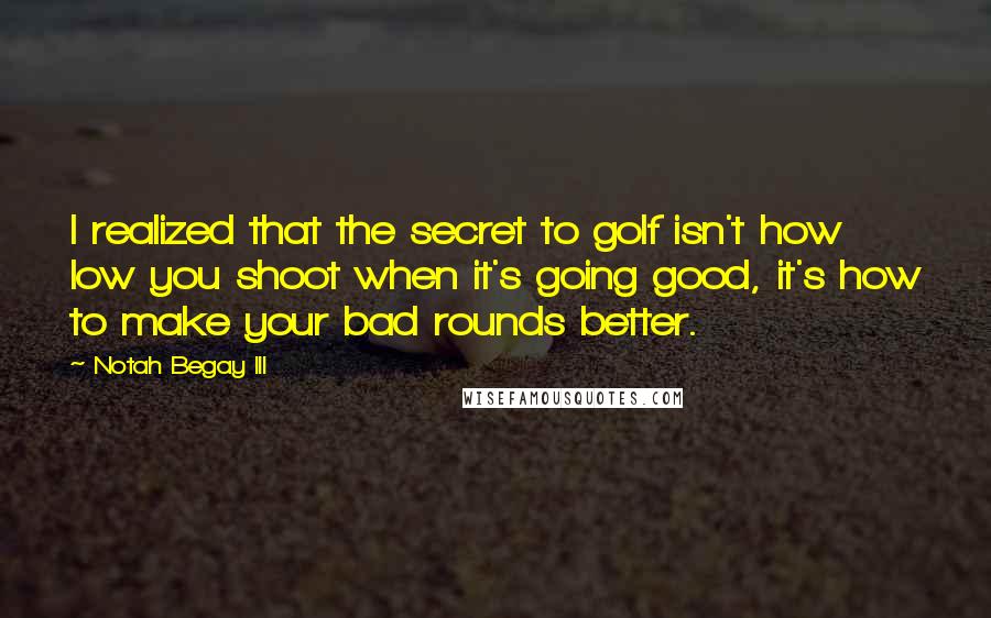 Notah Begay III Quotes: I realized that the secret to golf isn't how low you shoot when it's going good, it's how to make your bad rounds better.