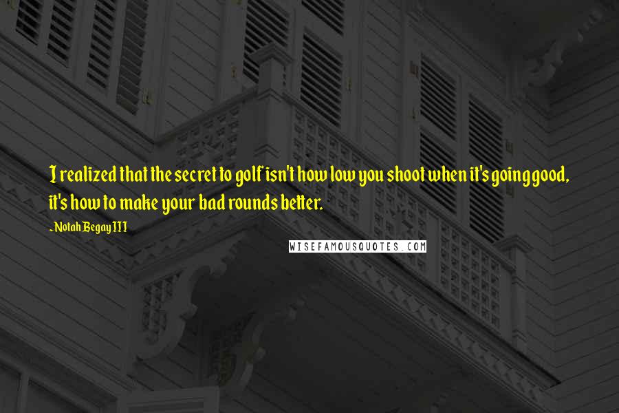 Notah Begay III Quotes: I realized that the secret to golf isn't how low you shoot when it's going good, it's how to make your bad rounds better.