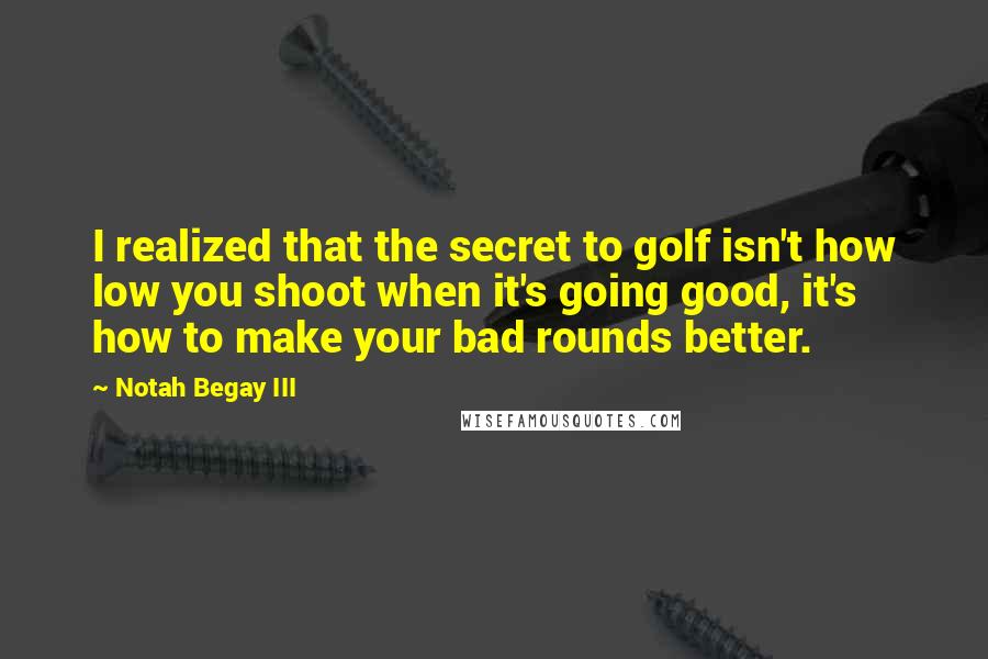 Notah Begay III Quotes: I realized that the secret to golf isn't how low you shoot when it's going good, it's how to make your bad rounds better.