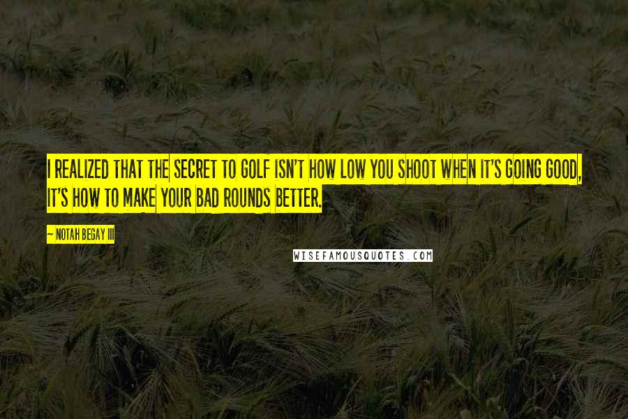 Notah Begay III Quotes: I realized that the secret to golf isn't how low you shoot when it's going good, it's how to make your bad rounds better.