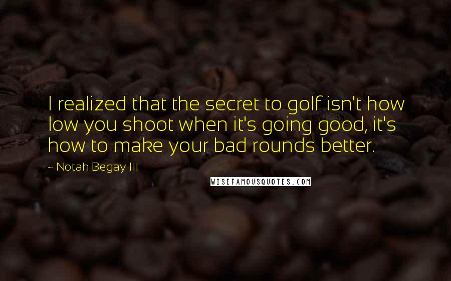 Notah Begay III Quotes: I realized that the secret to golf isn't how low you shoot when it's going good, it's how to make your bad rounds better.