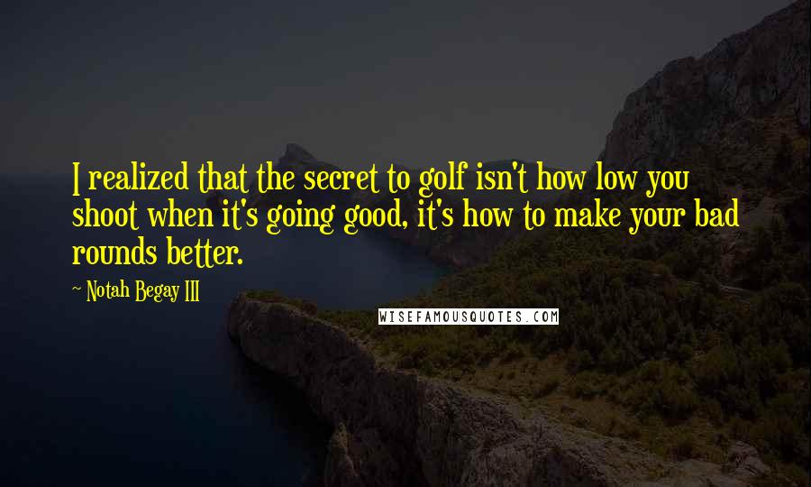 Notah Begay III Quotes: I realized that the secret to golf isn't how low you shoot when it's going good, it's how to make your bad rounds better.