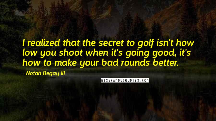 Notah Begay III Quotes: I realized that the secret to golf isn't how low you shoot when it's going good, it's how to make your bad rounds better.