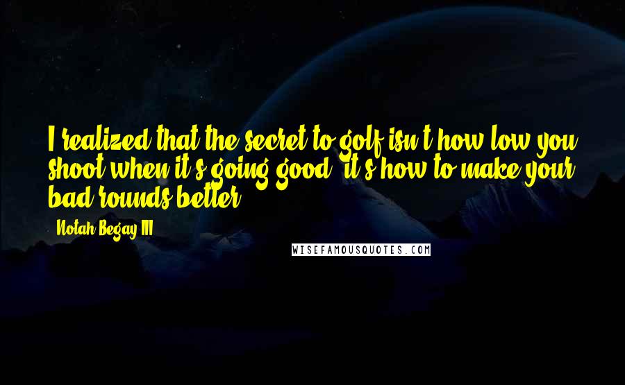 Notah Begay III Quotes: I realized that the secret to golf isn't how low you shoot when it's going good, it's how to make your bad rounds better.