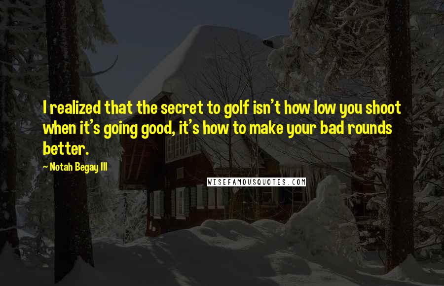 Notah Begay III Quotes: I realized that the secret to golf isn't how low you shoot when it's going good, it's how to make your bad rounds better.