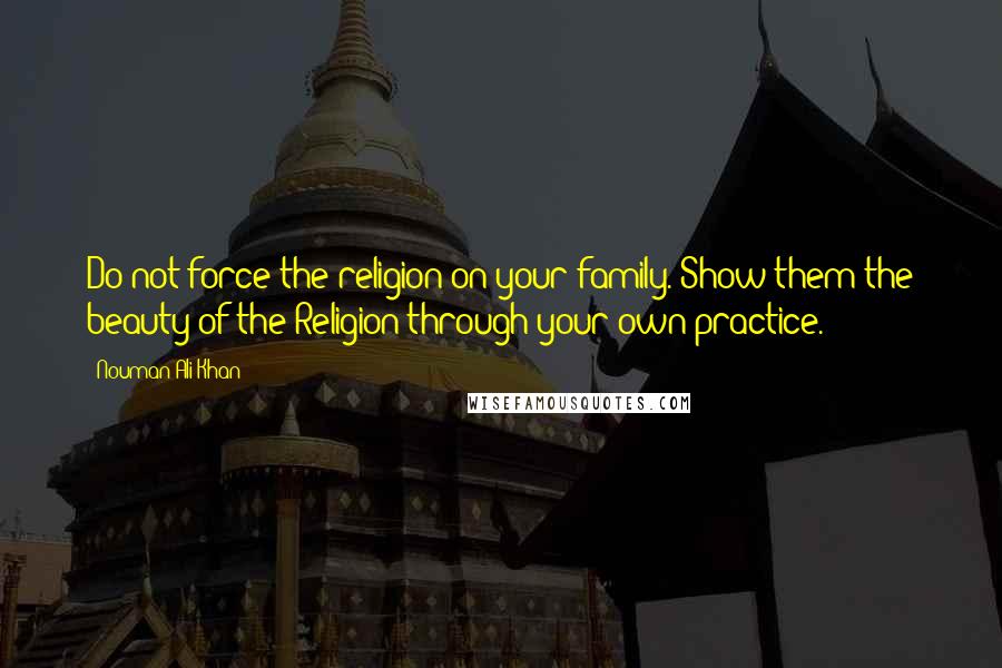 Nouman Ali Khan Quotes: Do not force the religion on your family. Show them the beauty of the Religion through your own practice.