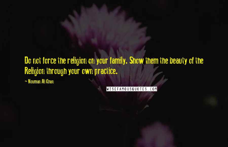 Nouman Ali Khan Quotes: Do not force the religion on your family. Show them the beauty of the Religion through your own practice.