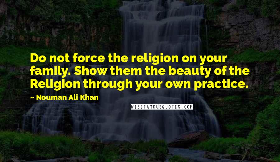 Nouman Ali Khan Quotes: Do not force the religion on your family. Show them the beauty of the Religion through your own practice.