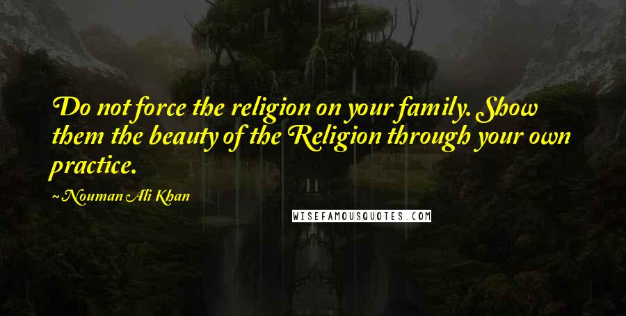 Nouman Ali Khan Quotes: Do not force the religion on your family. Show them the beauty of the Religion through your own practice.