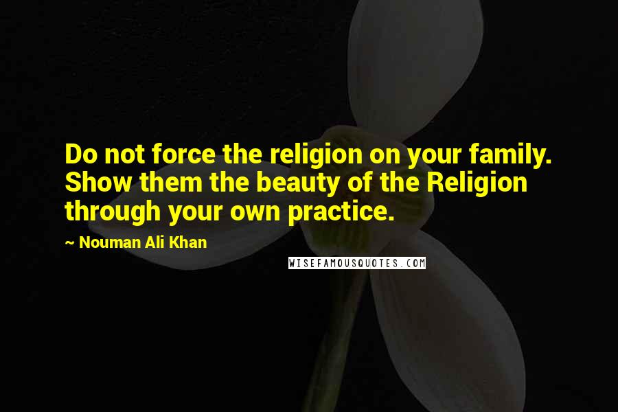 Nouman Ali Khan Quotes: Do not force the religion on your family. Show them the beauty of the Religion through your own practice.