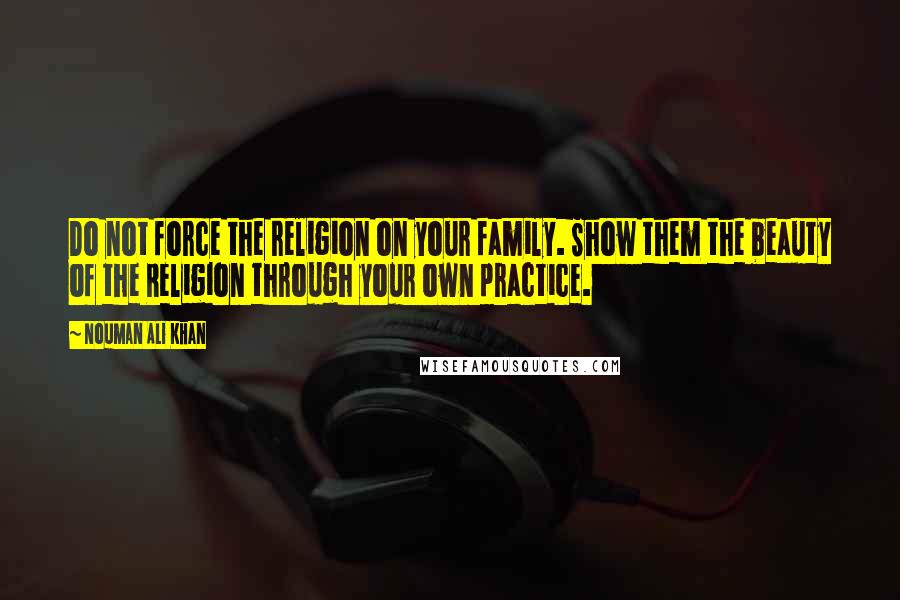 Nouman Ali Khan Quotes: Do not force the religion on your family. Show them the beauty of the Religion through your own practice.