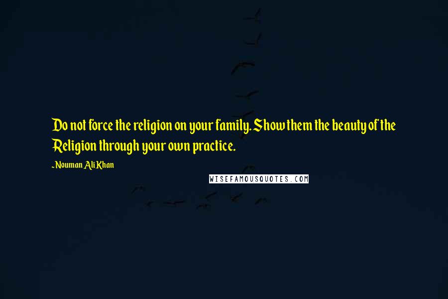 Nouman Ali Khan Quotes: Do not force the religion on your family. Show them the beauty of the Religion through your own practice.