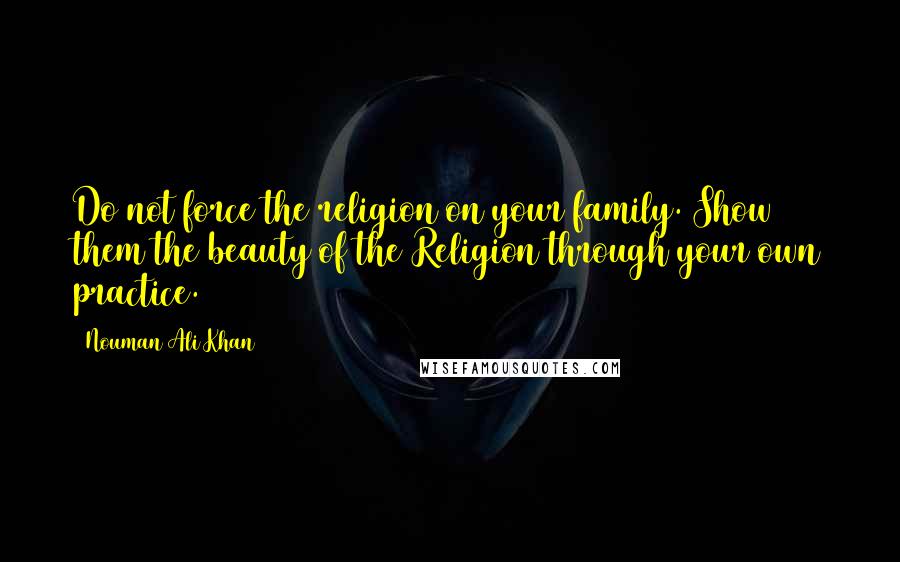 Nouman Ali Khan Quotes: Do not force the religion on your family. Show them the beauty of the Religion through your own practice.