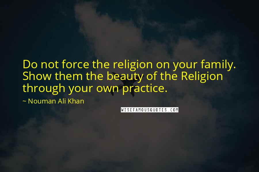 Nouman Ali Khan Quotes: Do not force the religion on your family. Show them the beauty of the Religion through your own practice.