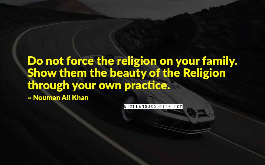 Nouman Ali Khan Quotes: Do not force the religion on your family. Show them the beauty of the Religion through your own practice.