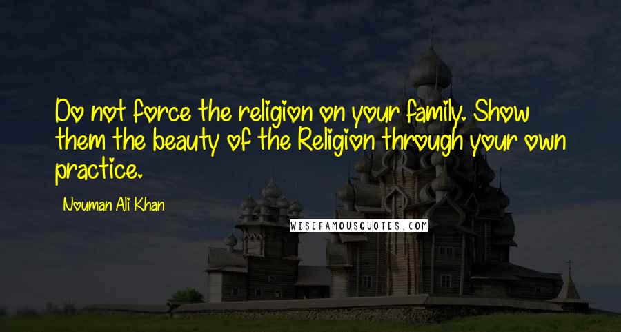 Nouman Ali Khan Quotes: Do not force the religion on your family. Show them the beauty of the Religion through your own practice.