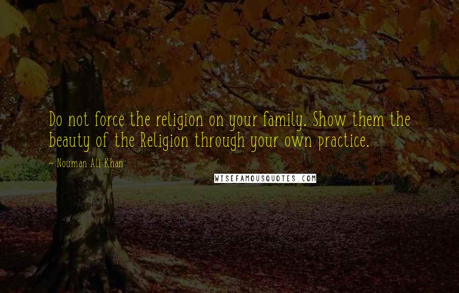 Nouman Ali Khan Quotes: Do not force the religion on your family. Show them the beauty of the Religion through your own practice.