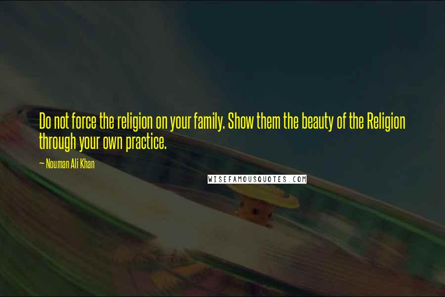 Nouman Ali Khan Quotes: Do not force the religion on your family. Show them the beauty of the Religion through your own practice.