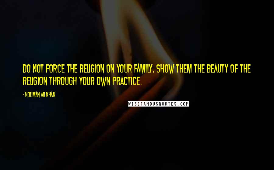 Nouman Ali Khan Quotes: Do not force the religion on your family. Show them the beauty of the Religion through your own practice.