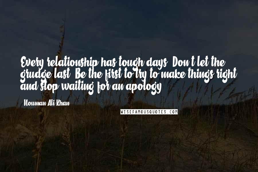 Nouman Ali Khan Quotes: Every relationship has tough days. Don't let the grudge last. Be the first to try to make things right and stop waiting for an apology.