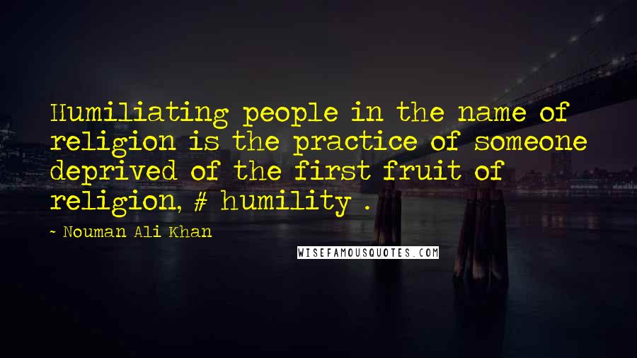 Nouman Ali Khan Quotes: Humiliating people in the name of religion is the practice of someone deprived of the first fruit of religion, # humility .