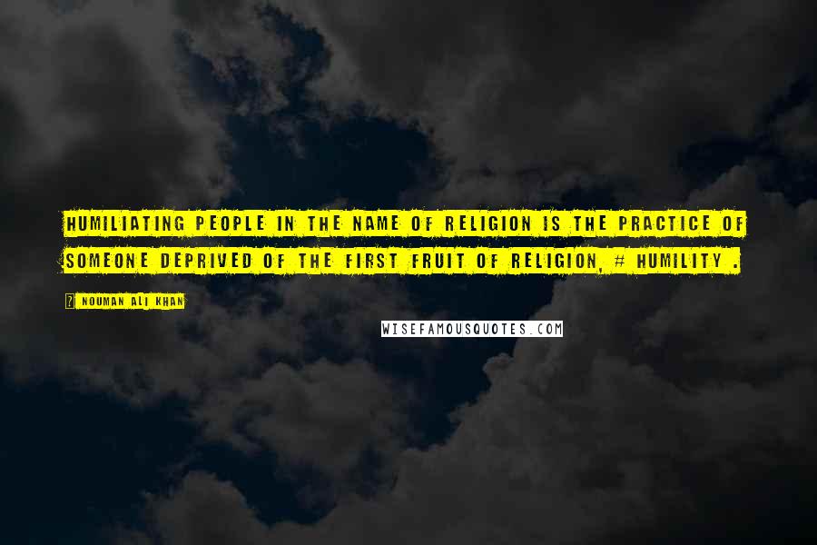 Nouman Ali Khan Quotes: Humiliating people in the name of religion is the practice of someone deprived of the first fruit of religion, # humility .