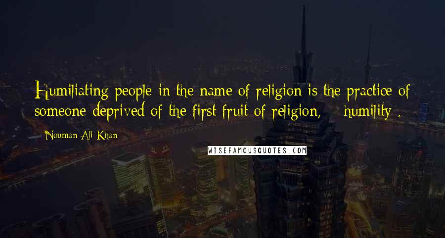 Nouman Ali Khan Quotes: Humiliating people in the name of religion is the practice of someone deprived of the first fruit of religion, # humility .