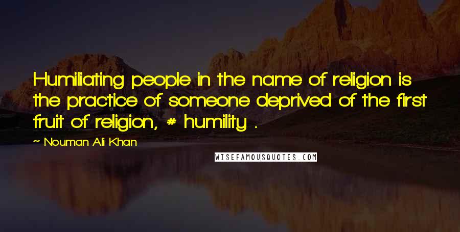 Nouman Ali Khan Quotes: Humiliating people in the name of religion is the practice of someone deprived of the first fruit of religion, # humility .