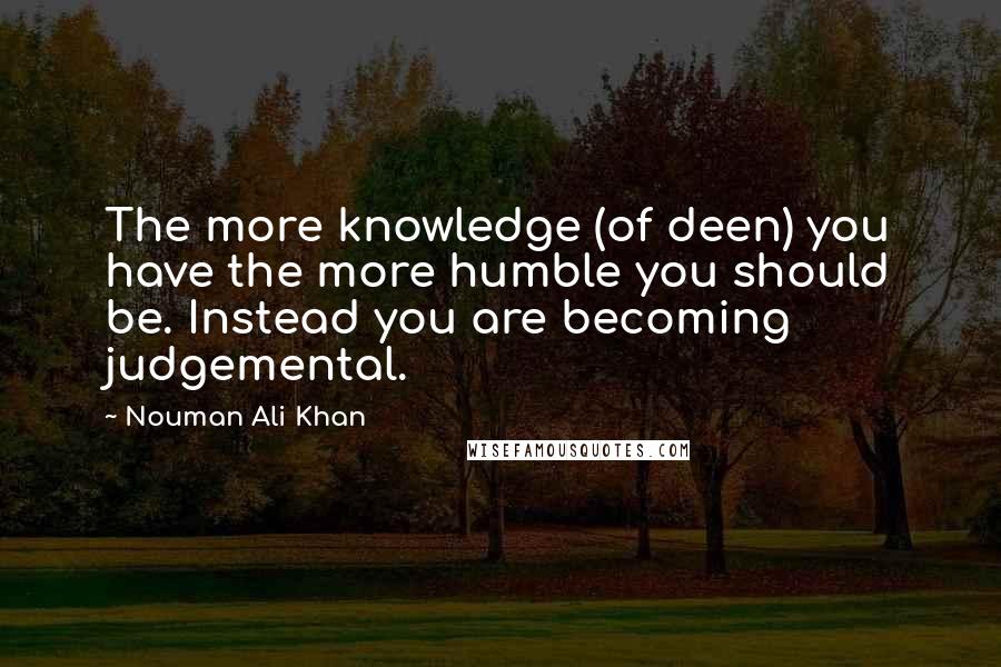 Nouman Ali Khan Quotes: The more knowledge (of deen) you have the more humble you should be. Instead you are becoming judgemental.