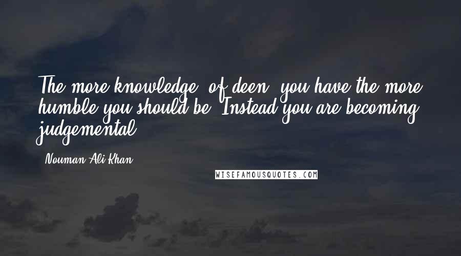 Nouman Ali Khan Quotes: The more knowledge (of deen) you have the more humble you should be. Instead you are becoming judgemental.