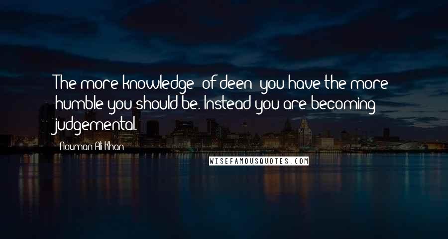 Nouman Ali Khan Quotes: The more knowledge (of deen) you have the more humble you should be. Instead you are becoming judgemental.