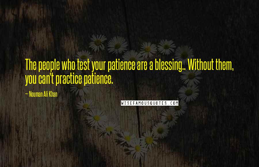Nouman Ali Khan Quotes: The people who test your patience are a blessing.. Without them, you can't practice patience.