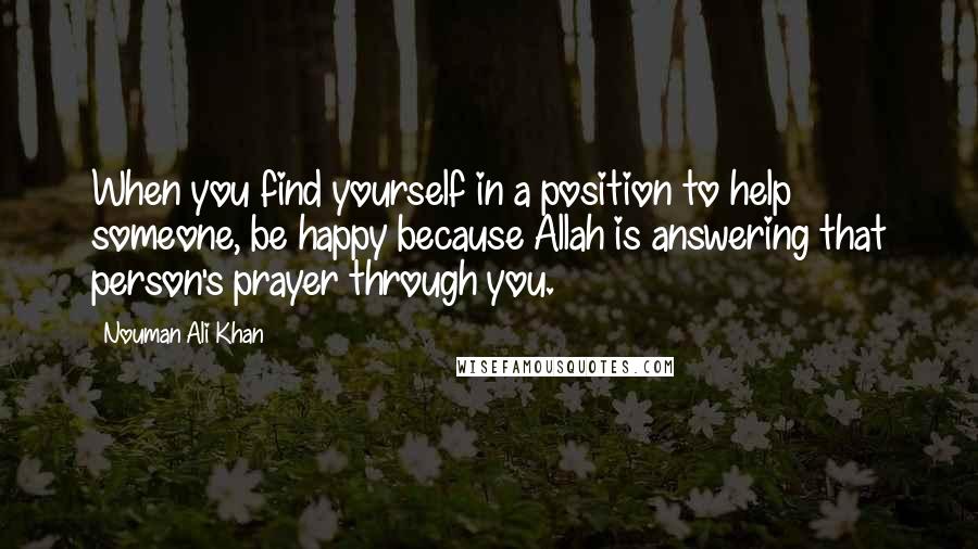 Nouman Ali Khan Quotes: When you find yourself in a position to help someone, be happy because Allah is answering that person's prayer through you.