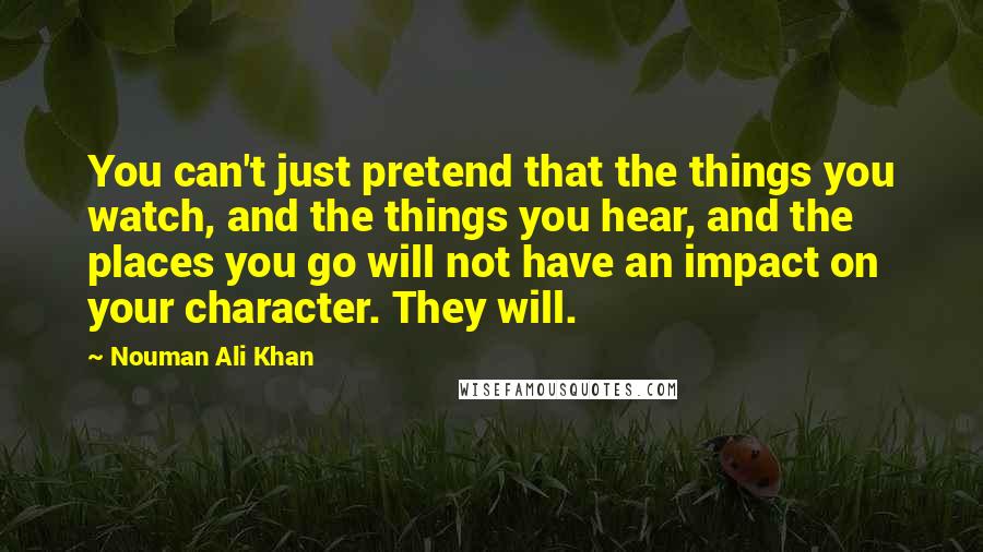 Nouman Ali Khan Quotes: You can't just pretend that the things you watch, and the things you hear, and the places you go will not have an impact on your character. They will.