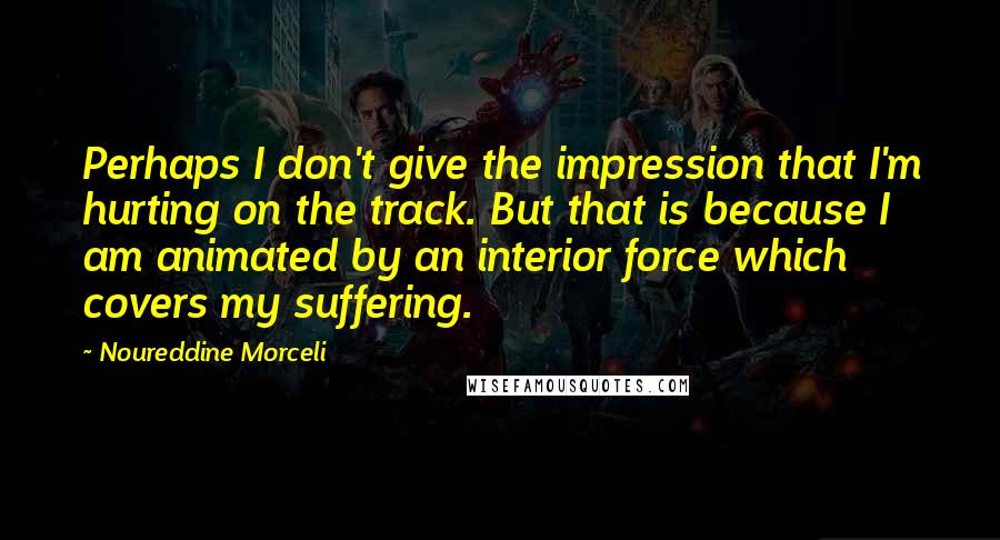 Noureddine Morceli Quotes: Perhaps I don't give the impression that I'm hurting on the track. But that is because I am animated by an interior force which covers my suffering.