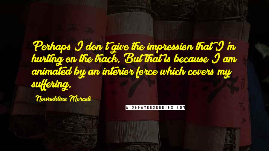Noureddine Morceli Quotes: Perhaps I don't give the impression that I'm hurting on the track. But that is because I am animated by an interior force which covers my suffering.