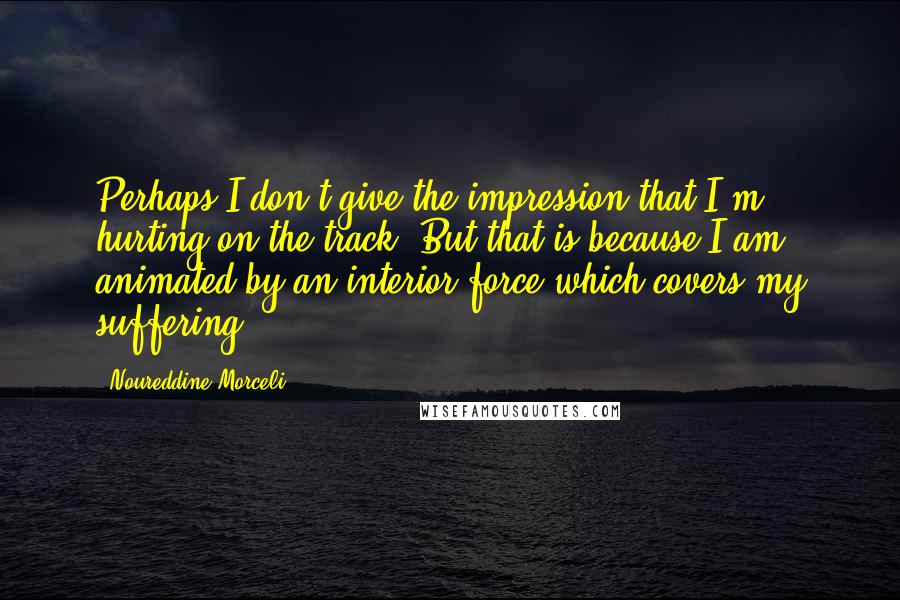 Noureddine Morceli Quotes: Perhaps I don't give the impression that I'm hurting on the track. But that is because I am animated by an interior force which covers my suffering.