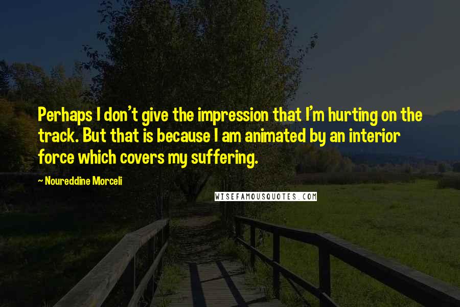 Noureddine Morceli Quotes: Perhaps I don't give the impression that I'm hurting on the track. But that is because I am animated by an interior force which covers my suffering.